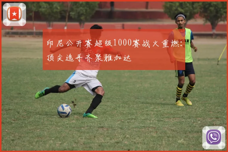 印尼公开赛超级1000赛战火重燃:顶尖选手齐聚雅加达