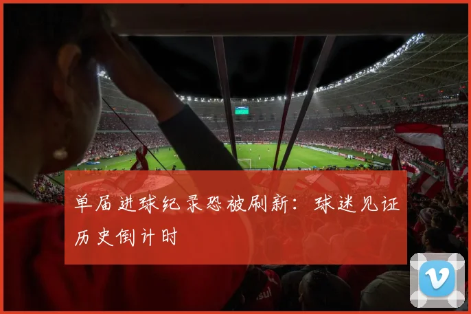 单届进球纪录恐被刷新：球迷见证历史倒计时
