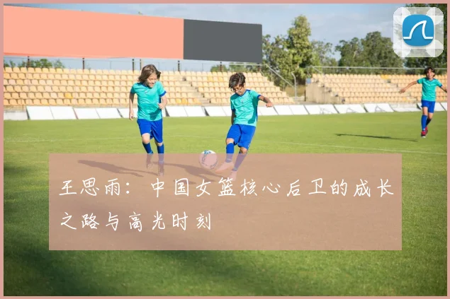 王思雨:中国女篮核心后卫的成长之路与高光时刻