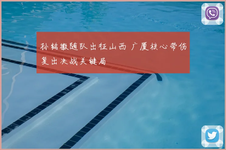 孙铭徽随队出征山西 广厦核心带伤复出决战关键局