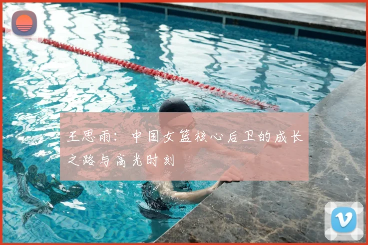 王思雨:中国女篮核心后卫的成长之路与高光时刻