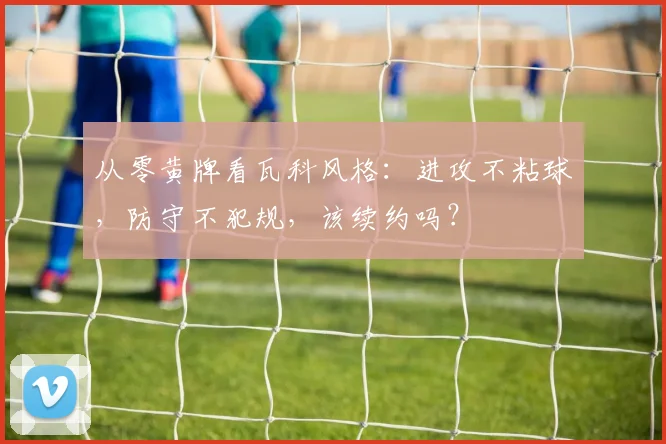 从零黄牌看瓦科风格:进攻不粘球,防守不犯规,该续约吗?