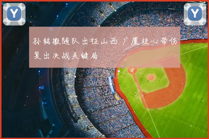 孙铭徽随队出征山西 广厦核心带伤复出决战关键局