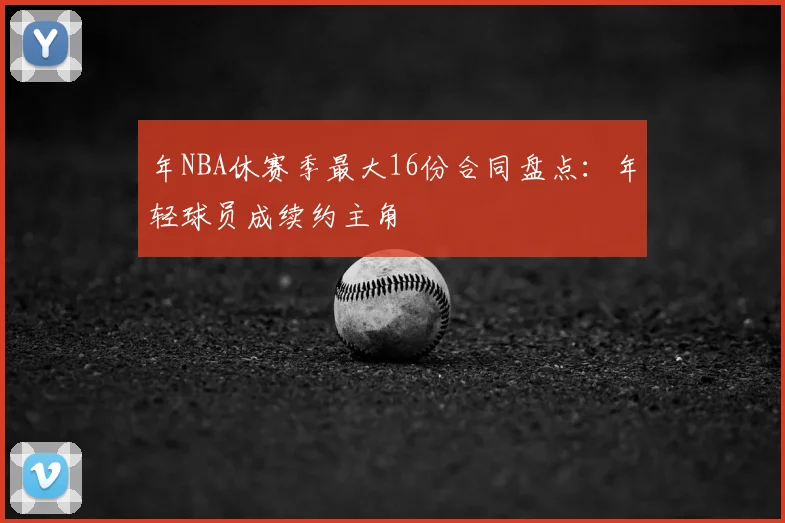 年NBA休赛季最大16份合同盘点:年轻球员成续约主角