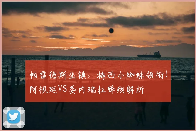 帕雷德斯坐镇,梅西小蜘蛛领衔!阿根廷VS委内瑞拉锋线解析