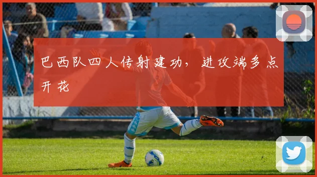巴西队四人传射建功，进攻端多点开花